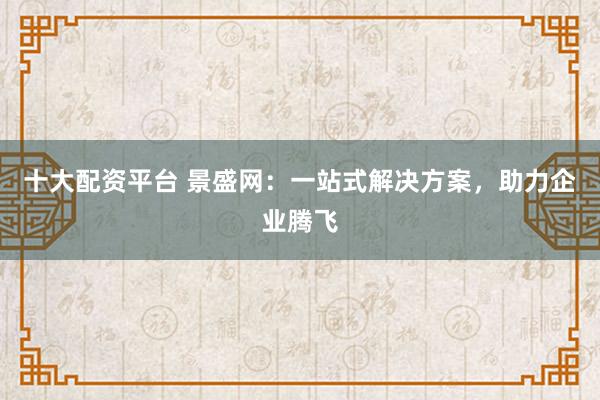 十大配资平台 景盛网：一站式解决方案，助力企业腾飞
