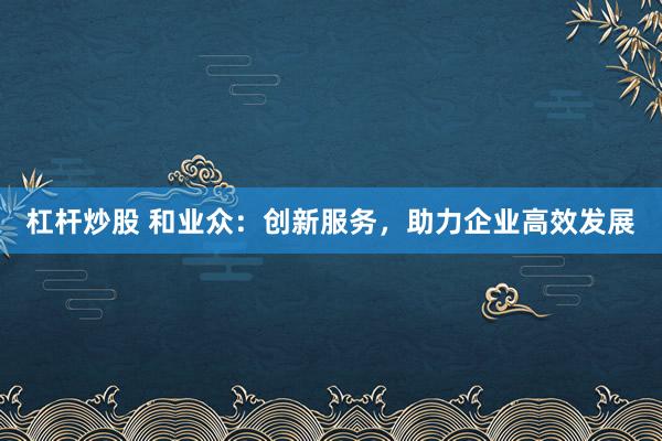 杠杆炒股 和业众：创新服务，助力企业高效发展