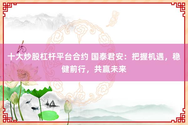 十大炒股杠杆平台合约 国泰君安：把握机遇，稳健前行，共赢未来