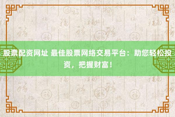 股票配资网址 最佳股票网络交易平台：助您轻松投资，把握财富！