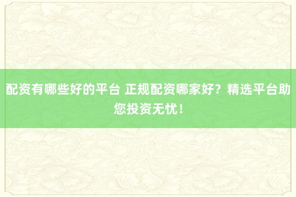 配资有哪些好的平台 正规配资哪家好？精选平台助您投资无忧！