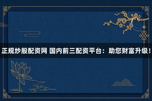 正规炒股配资网 国内前三配资平台：助您财富升级！