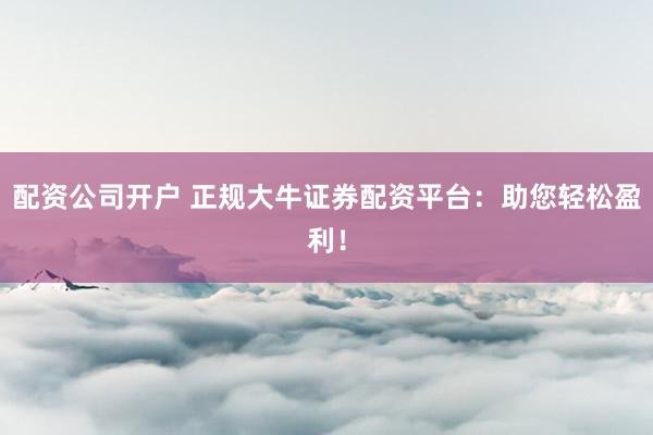 配资公司开户 正规大牛证券配资平台：助您轻松盈利！