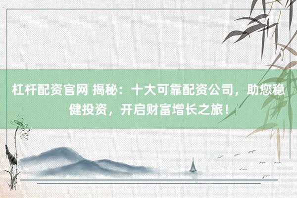 杠杆配资官网 揭秘：十大可靠配资公司，助您稳健投资，开启财富增长之旅！