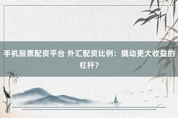 手机股票配资平台 外汇配资比例：撬动更大收益的杠杆？