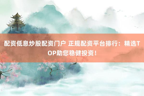配资低息炒股配资门户 正规配资平台排行：精选TOP助您稳健投资！