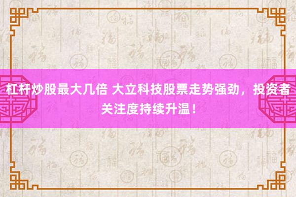 杠杆炒股最大几倍 大立科技股票走势强劲，投资者关注度持续升温！