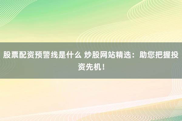 股票配资预警线是什么 炒股网站精选：助您把握投资先机！