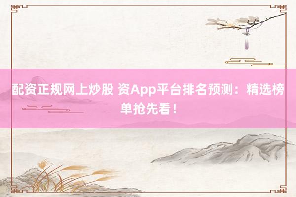 配资正规网上炒股 资App平台排名预测：精选榜单抢先看！
