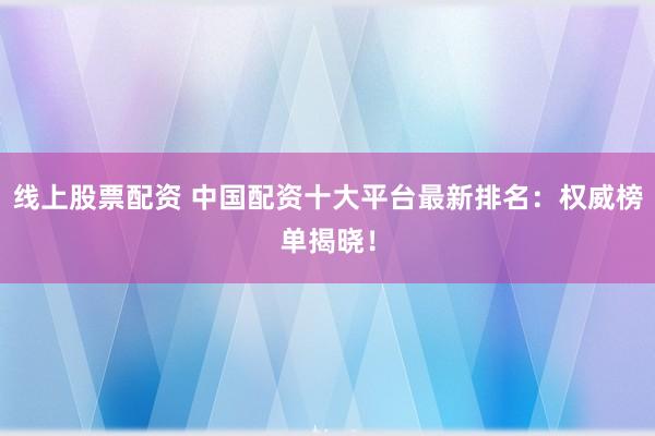 线上股票配资 中国配资十大平台最新排名：权威榜单揭晓！