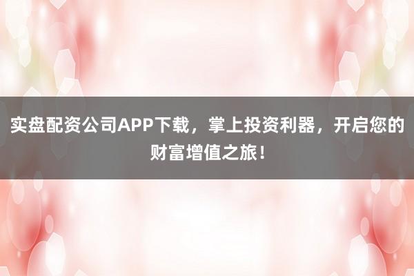 实盘配资公司APP下载，掌上投资利器，开启您的财富增值之旅！