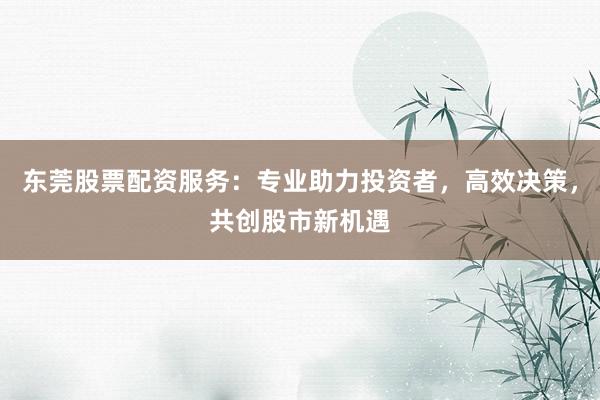 东莞股票配资服务：专业助力投资者，高效决策，共创股市新机遇
