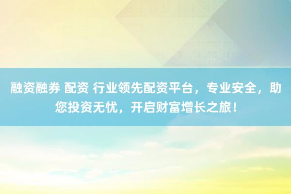 融资融券 配资 行业领先配资平台，专业安全，助您投资无忧，开启财富增长之旅！