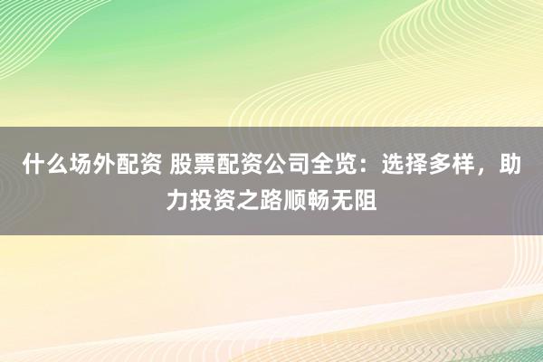 什么场外配资 股票配资公司全览：选择多样，助力投资之路顺畅无阻