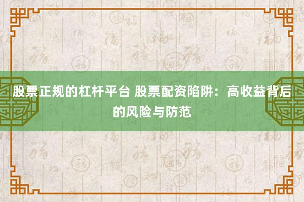 股票正规的杠杆平台 股票配资陷阱：高收益背后的风险与防范