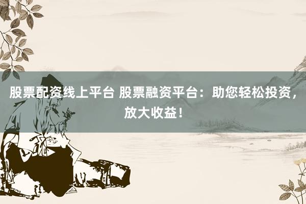 股票配资线上平台 股票融资平台：助您轻松投资，放大收益！