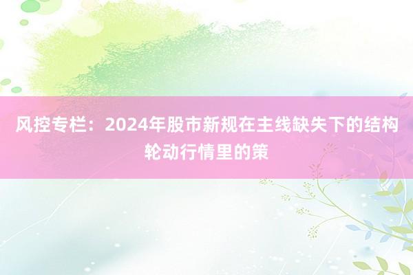风控专栏：2024年股市新规在主线缺失下的结构轮动行情里的策