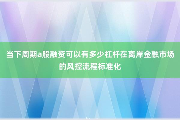 当下周期a股融资可以有多少杠杆在离岸金融市场的风控流程标准化