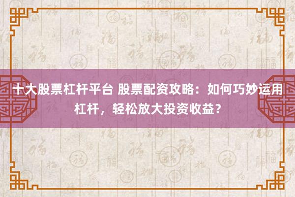 十大股票杠杆平台 股票配资攻略：如何巧妙运用杠杆，轻松放大投资收益？