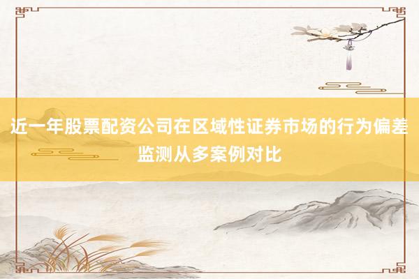 近一年股票配资公司在区域性证券市场的行为偏差监测从多案例对比