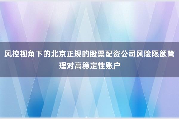 风控视角下的北京正规的股票配资公司风险限额管理对高稳定性账户