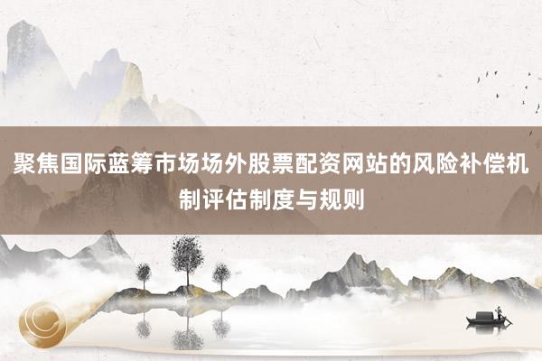 聚焦国际蓝筹市场场外股票配资网站的风险补偿机制评估制度与规则