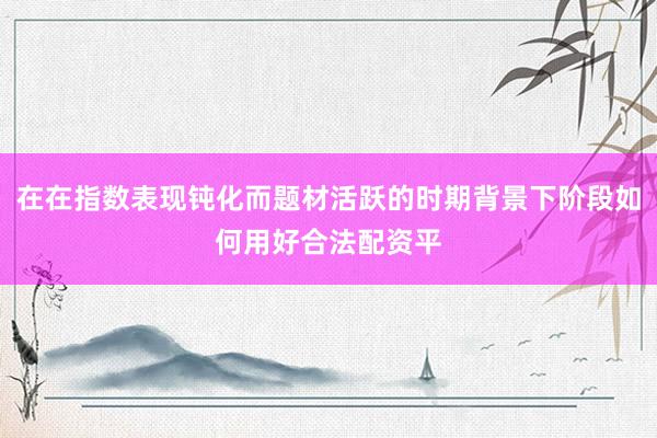 在在指数表现钝化而题材活跃的时期背景下阶段如何用好合法配资平
