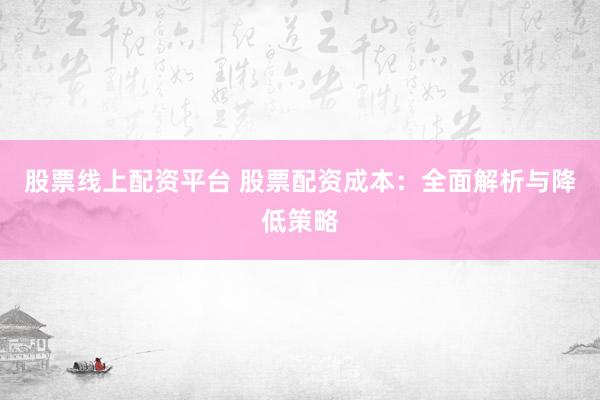 股票线上配资平台 股票配资成本:全面解析与降低策略