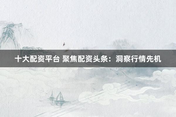 十大配资平台 聚焦配资头条：洞察行情先机