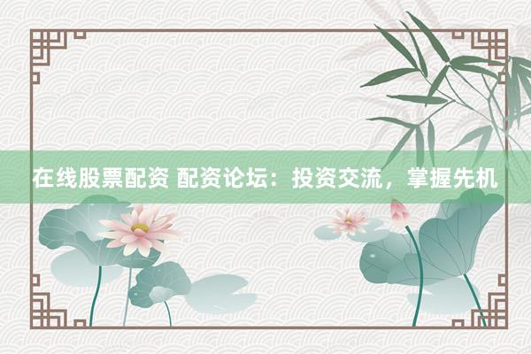 在线股票配资 配资论坛：投资交流，掌握先机