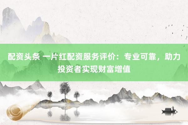 配资头条 一片红配资服务评价：专业可靠，助力投资者实现财富增值