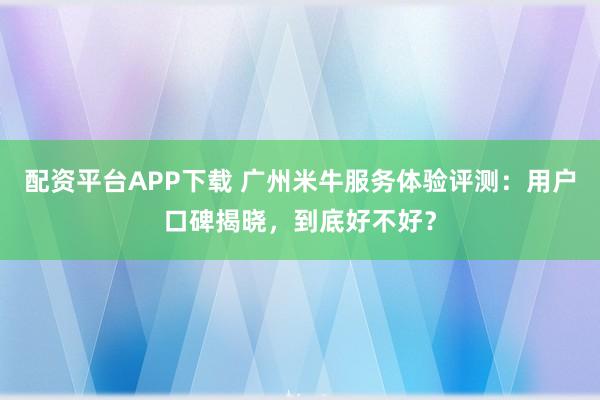 配资平台APP下载 广州米牛服务体验评测：用户口碑揭晓，到底好不好？