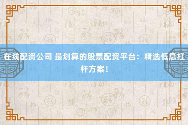 在线配资公司 最划算的股票配资平台：精选低息杠杆方案！