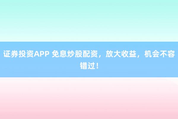 证券投资APP 免息炒股配资，放大收益，机会不容错过！