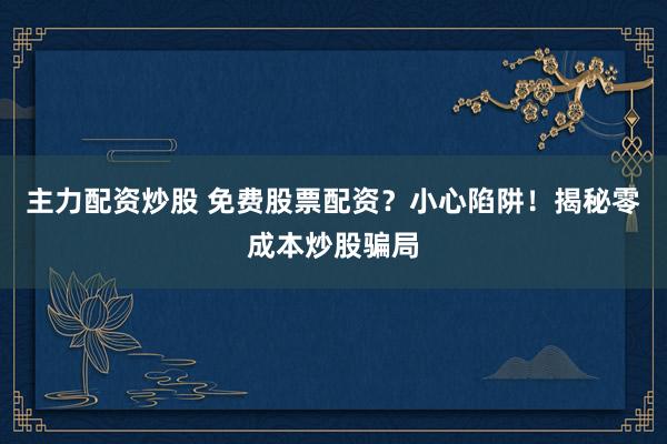 主力配资炒股 免费股票配资?小心陷阱!揭秘零成本炒股骗局