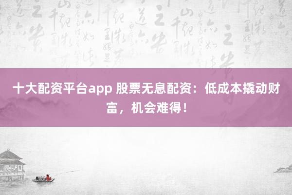 十大配资平台app 股票无息配资：低成本撬动财富，机会难得！