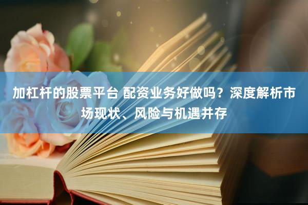 加杠杆的股票平台 配资业务好做吗？深度解析市场现状、风险与机遇并存