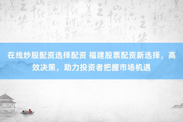 在线炒股配资选择配资 福建股票配资新选择，高效决策，助力投资者把握市场机遇