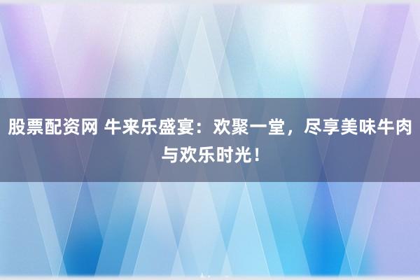 股票配资网 牛来乐盛宴：欢聚一堂，尽享美味牛肉与欢乐时光！