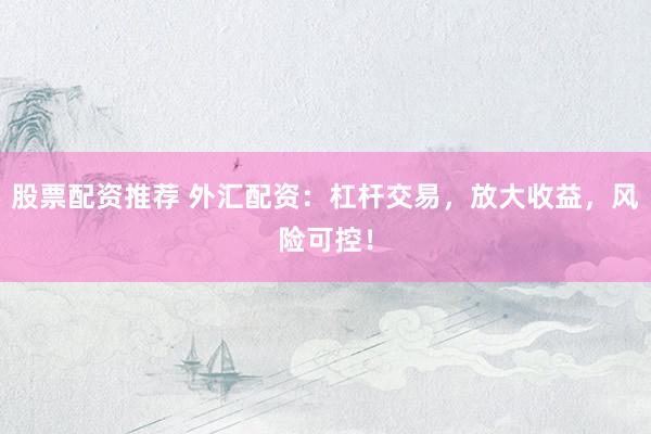 股票配资推荐 外汇配资：杠杆交易，放大收益，风险可控！