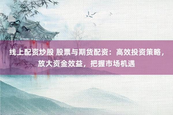 线上配资炒股 股票与期货配资：高效投资策略，放大资金效益，把握市场机遇
