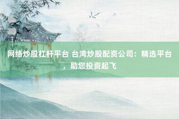 网络炒股杠杆平台 台湾炒股配资公司：精选平台，助您投资起飞
