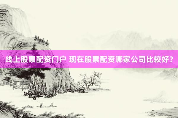 线上股票配资门户 现在股票配资哪家公司比较好?