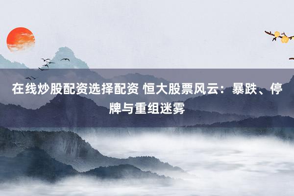 在线炒股配资选择配资 恒大股票风云：暴跌、停牌与重组迷雾