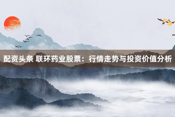 配资头条 联环药业股票：行情走势与投资价值分析