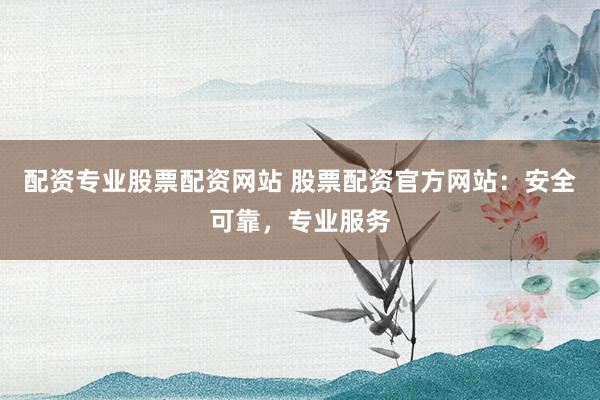 配资专业股票配资网站 股票配资官方网站：安全可靠，专业服务