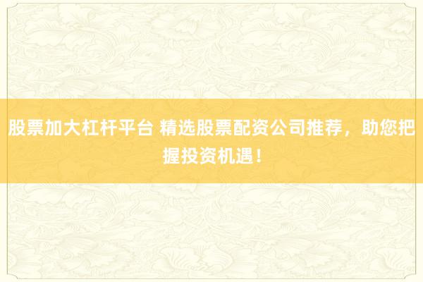 股票加大杠杆平台 精选股票配资公司推荐，助您把握投资机遇！