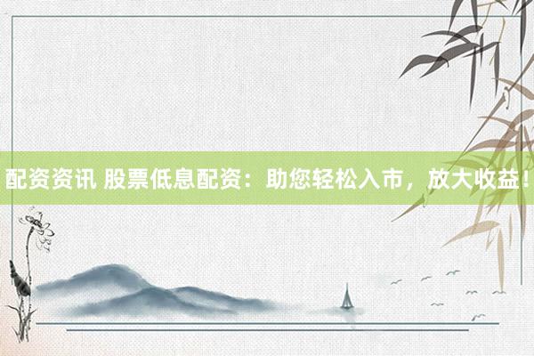配资资讯 股票低息配资：助您轻松入市，放大收益！