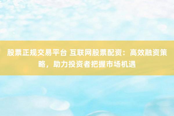 股票正规交易平台 互联网股票配资:高效融资策略,助力投资者把握市场机遇