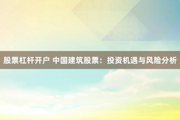 股票杠杆开户 中国建筑股票:投资机遇与风险分析
